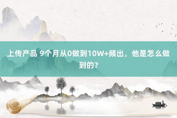 上传产品 9个月从0做到10W+频出，他是怎么做到的？