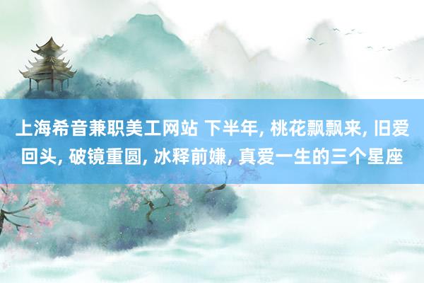 上海希音兼职美工网站 下半年, 桃花飘飘来, 旧爱回头, 破镜重圆, 冰释前嫌, 真爱一生的三个星座