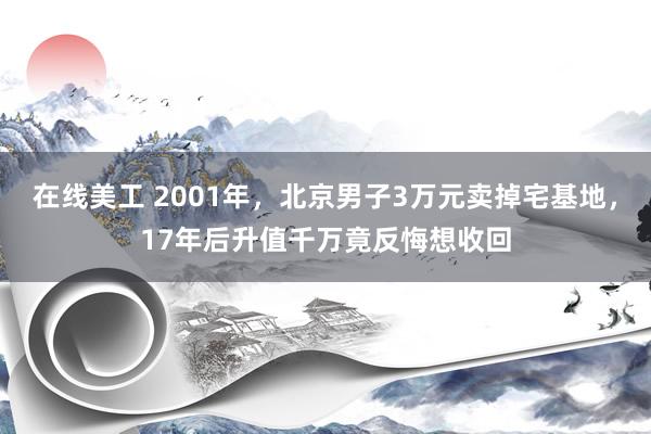 在线美工 2001年，北京男子3万元卖掉宅基地，17年后升值千万竟反悔想收回