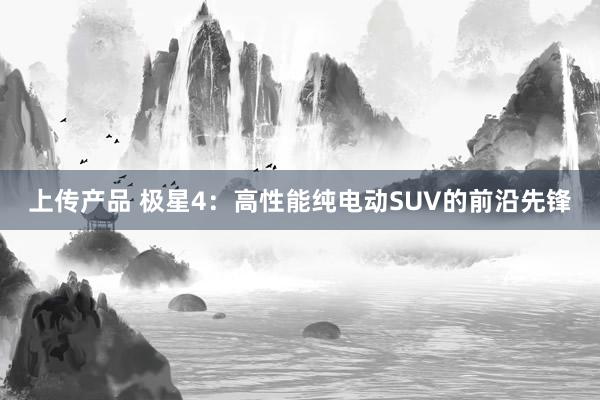 上传产品 极星4：高性能纯电动SUV的前沿先锋