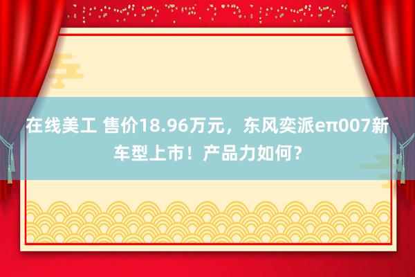 在线美工 售价18.96万元，东风奕派eπ007新车型上市！产品力如何？