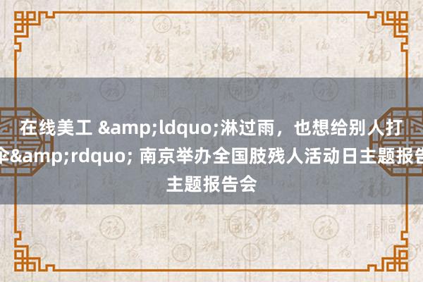 在线美工 &ldquo;淋过雨，也想给别人打把伞&rdquo; 南京举办全国肢残人活动日主题报告会