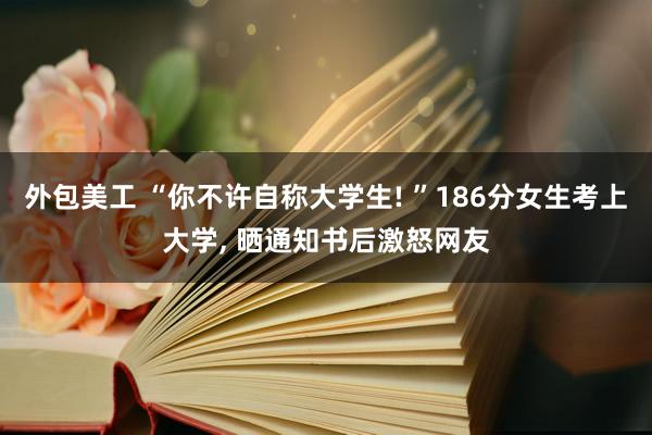 外包美工 “你不许自称大学生! ”186分女生考上大学, 晒通知书后激怒网友