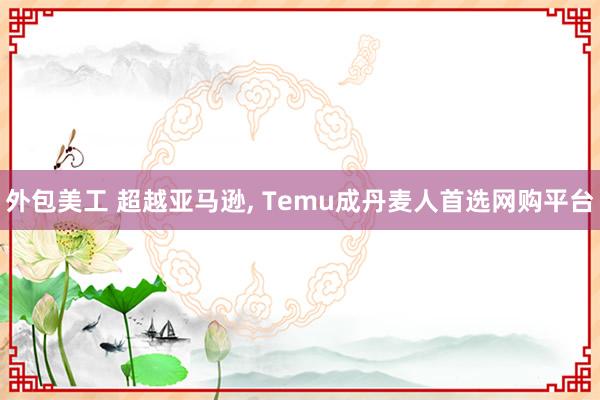 外包美工 超越亚马逊, Temu成丹麦人首选网购平台