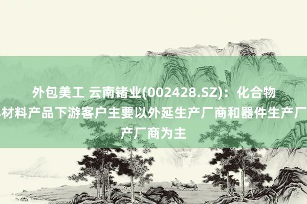 外包美工 云南锗业(002428.SZ)：化合物半导体材料产品下游客户主要以外延生产厂商和器件生产厂商为主