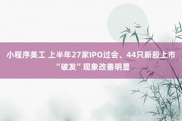 小程序美工 上半年27家IPO过会、44只新股上市 “破发”现象改善明显