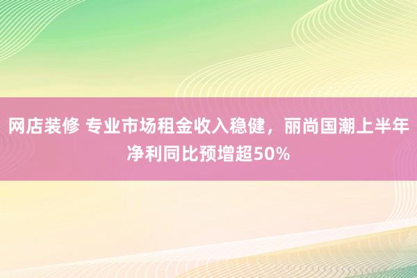 网店装修 专业市场租金收入稳健，丽尚国潮上半年净利同比预增超50%