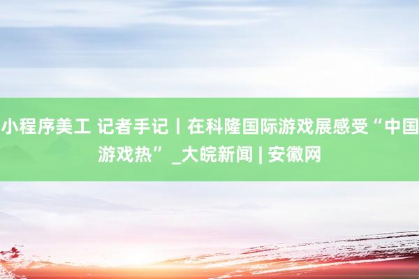 小程序美工 记者手记丨在科隆国际游戏展感受“中国游戏热” _大皖新闻 | 安徽网