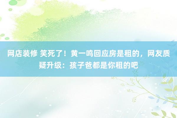 网店装修 笑死了！黄一鸣回应房是租的，网友质疑升级：孩子爸都是你租的吧