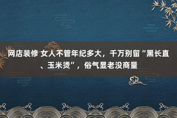 网店装修 女人不管年纪多大，千万别留“黑长直、玉米烫”，俗气显老没商量