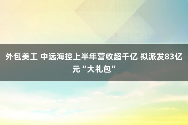 外包美工 中远海控上半年营收超千亿 拟派发83亿元“大礼包”