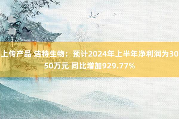 上传产品 洁特生物：预计2024年上半年净利润为3050万元 同比增加929.77%