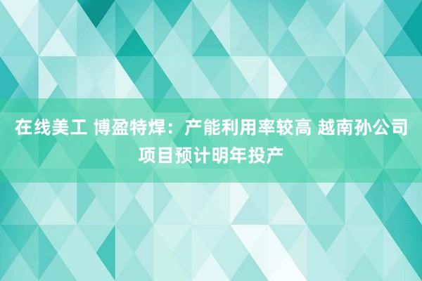 在线美工 博盈特焊：产能利用率较高 越南孙公司项目预计明年投产