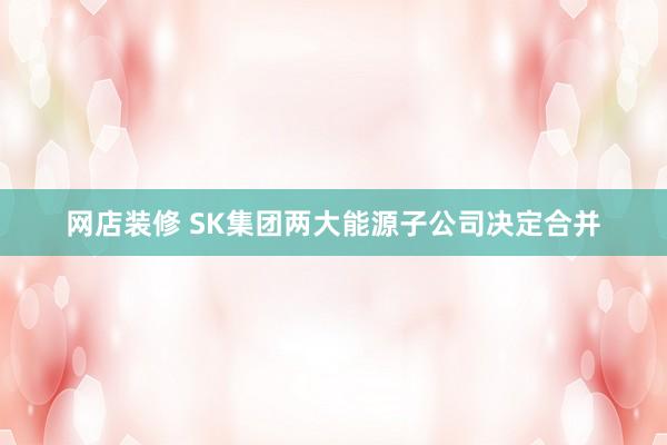 网店装修 SK集团两大能源子公司决定合并