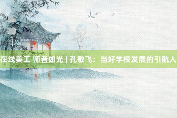 在线美工 师者如光 | 孔敏飞：当好学校发展的引航人