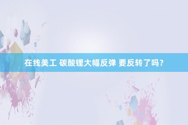 在线美工 碳酸锂大幅反弹 要反转了吗？