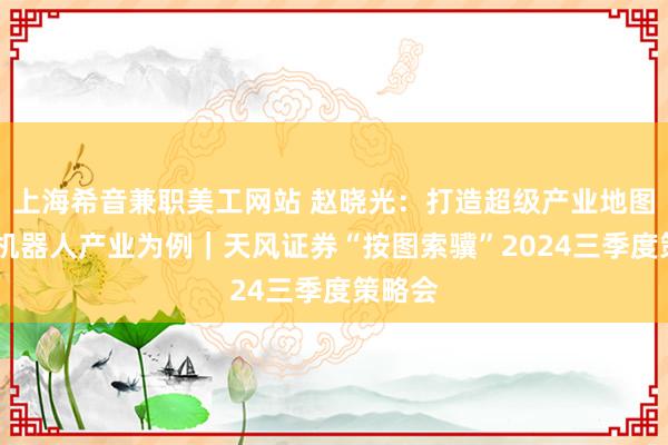 上海希音兼职美工网站 赵晓光：打造超级产业地图——以机器人产业为例｜天风证券“按图索骥”2024三季度策略会